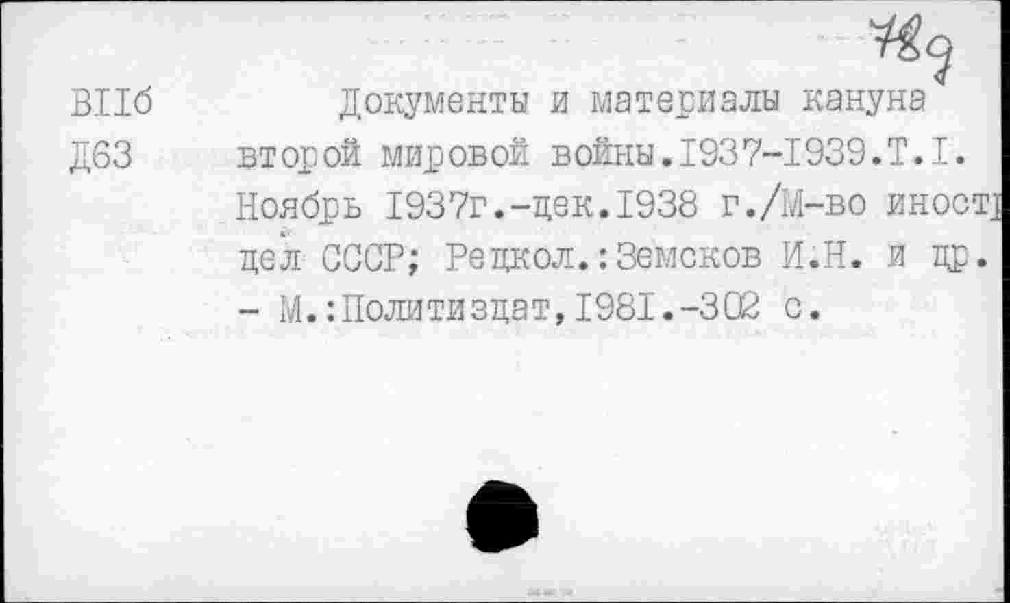 ﻿ВПб
Д63
Документы и материалы кануна второй мировой войны.1937-1939.Т.1. Ноябрь 1937г.-дек.1938 г./М-во иное цел СССР; Редкол.:Земсков И.Н. и др - М.:Политиздат,1981.-302 с.